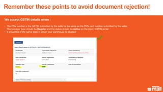 Remember these points to avoid document rejection!
We accept GSTIN details when :
• The PAN number in the GSTIN submitted by the seller is the same as the PAN card number submitted by the seller
• The taxpayer type should be Regular and the status should be Active on the Govt. GSTIN portal
• It should be of the same state in which your warehouse is situated
 