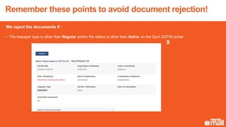 We reject the documents if :
• The taxpayer type is other than Regular and/or the status is other than Active on the Govt GSTIN portal
Remember these points to avoid document rejection!
X
 