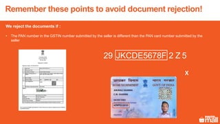 We reject the documents if :
• The PAN number in the GSTIN number submitted by the seller is different than the PAN card number submitted by the
seller
2 Z 5JKCDE5678F29
X
Remember these points to avoid document rejection!
 