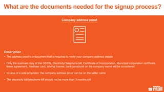 Company address proof
Description
• The address proof is a document that is required to verify your company address details
• Only the scanned copy of the GSTIN, Electricity/Telephone bill, Certificate of Incorporation, Municipal corporation certificate,
lease agreement, Aadhaar card, driving license, bank passbook on the company name will be considered
• In case of a sole proprietor, the company address proof can be on the seller name
• The electricity bill/telephone bill should not be more than 3 months old
What are the documents needed for the signup process?
 