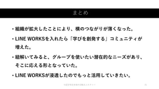 まとめ
©認定特定非営利活動法人カタリバ 21
• 組織が拡大したことにより、横のつながりが薄くなった。
• LINE WORKSを入れたら「学びを創発する」コミュニティが
増えた。
• 紐解いてみると、グループを使いたい潜在的なニーズがあり、
そこに応える形となっていた。
• LINE WORKSが浸透したのでもっと活用していきたい。
 