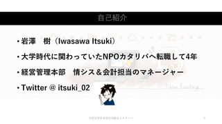 自己紹介
©認定特定非営利活動法人カタリバ 3
• 岩澤 樹（Iwasawa Itsuki）
• 大学時代に関わっていたNPOカタリバへ転職して4年
• 経営管理本部 情シス＆会計担当のマネージャー
• Twitter @ itsuki_02
 