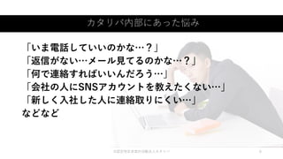 カタリバ内部にあった悩み
©認定特定非営利活動法人カタリバ 6
「いま電話していいのかな…？」
「返信がない…メール見てるのかな…？」
「何で連絡すればいいんだろう…」
「会社の人にSNSアカウントを教えたくない…」
「新しく入社した人に連絡取りにくい…」
などなど
 