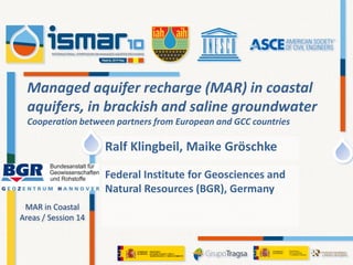 MAR in Coastal
Areas / Session 14
Federal Institute for Geosciences and
Natural Resources (BGR), Germany
Managed aquifer recharge (MAR) in coastal
aquifers, in brackish and saline groundwater
Cooperation between partners from European and GCC countries
Ralf Klingbeil, Maike Gröschke
 