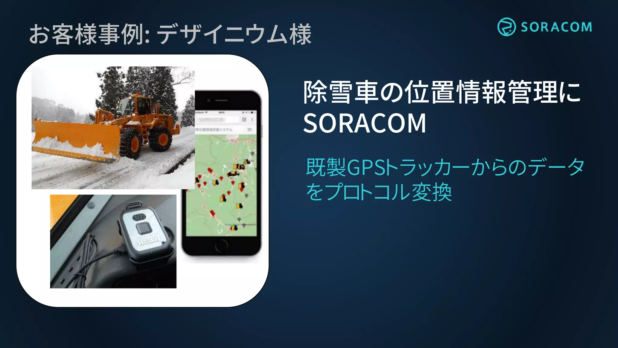 お客様事例: デザイニウム様
除雪車の位置情報管理に
SORACOM
既製GPSトラッカーからのデータ
をプロトコル変換
 