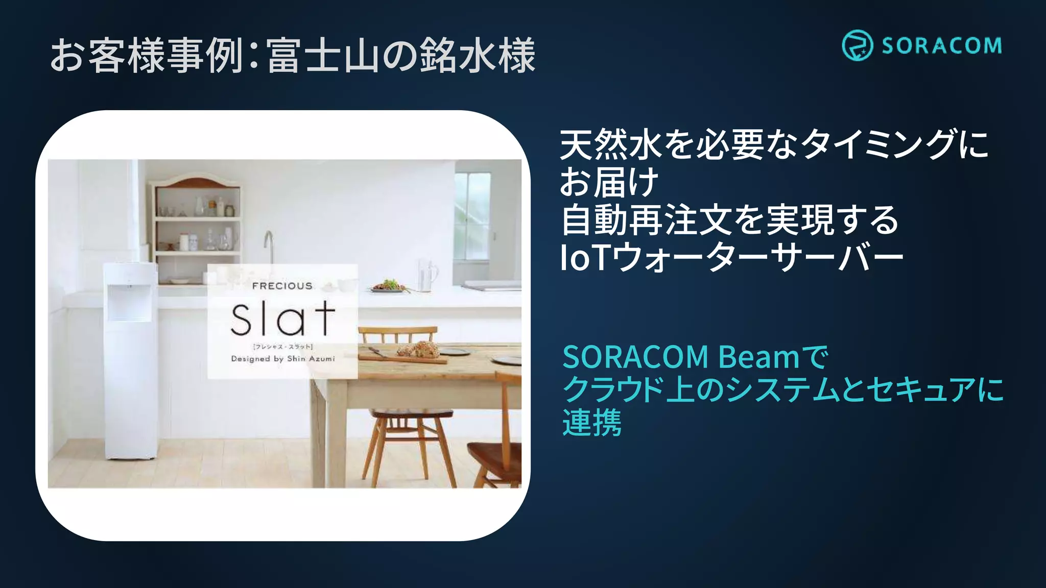 お客様事例：富士山の銘水様
SORACOM Beamで
クラウド上のシステムとセキュアに
連携
天然水を必要なタイミングに
お届け
自動再注文を実現する
IoTウォーターサーバー
 