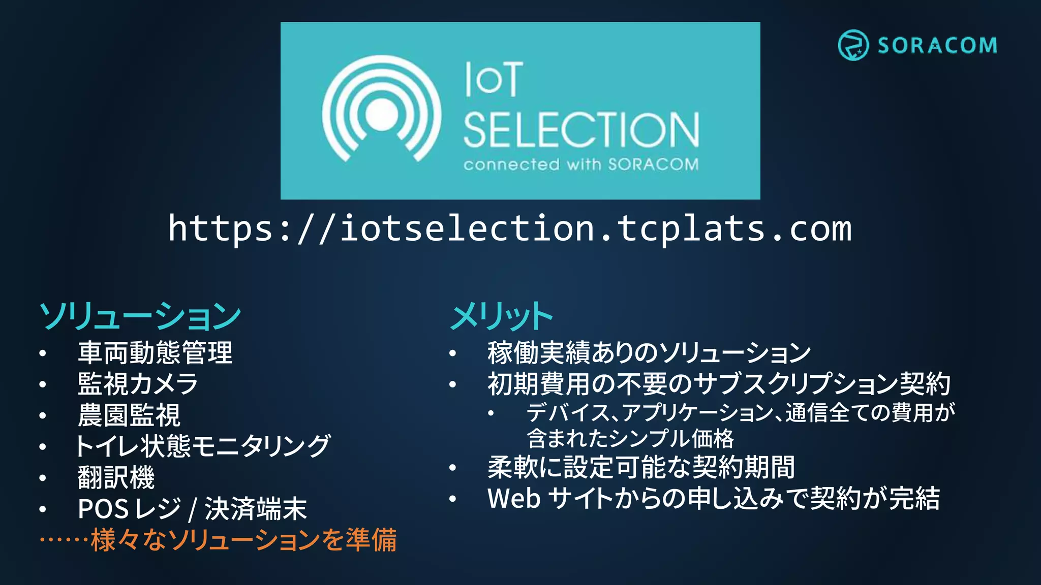 メリット
• 稼働実績ありのソリューション
• 初期費用の不要のサブスクリプション契約
• デバイス、アプリケーション、通信全ての費用が
含まれたシンプル価格
• 柔軟に設定可能な契約期間
• Web サイトからの申し込みで契約が完結
ソリューション
• 車両動態管理
• 監視カメラ
• 農園監視
• トイレ状態モニタリング
• 翻訳機
• POS レジ / 決済端末
……様々なソリューションを準備
https://iotselection.tcplats.com
 