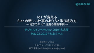 IoT が変える
SIer の新しい仕事のあり方と取り組み方
～ 地方での IoT 活用の最新事例 ～
デジタルイノベーション 2019 (名古屋)
May 23, 2019 / 吹上ホール
株式会社ソラコム
テクノロジー・エバンジェリスト
松下 享平 (ma2shita@soracom.jp / Max)
 