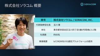 株式会社ソラコム 概要
商号 株式会社ソラコム / SORACOM, INC.
代表取締役社長 玉川 憲
本社 東京都世田谷区玉川四丁目5番6号尾嶋ビル3階
社員数 約60名
事業概要 IoT/M2M向けの通信プラットフォームの提供
 