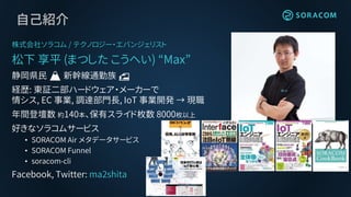 自己紹介
株式会社ソラコム / テクノロジー・エバンジェリスト
松下 享平 (まつした こうへい) “Max”
静岡県民 🗻 新幹線通勤族 🚅
経歴: 東証二部ハードウェア・メーカーで
情シス, EC 事業, 調達部門長, IoT 事業開発 → 現職
年間登壇数 約140本、保有スライド枚数 8000枚以上
好きなソラコムサービス
• SORACOM Air メタデータサービス
• SORACOM Funnel
• soracom-cli
Facebook, Twitter: ma2shita
 