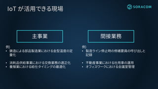 IoT が活用できる現場
主事業 間接業務
例)
• 鋳造による部品製造業における金型温度の定
量化
• 消耗品供給事業における交換業務の適正化
• 養殖業における給仕タイミングの最適化
例)
• 製造ライン停止時の修繕要員の呼び出しと
記録
• 不動産事業における社用車の運用
• オフィスワークにおける会議室管理
 