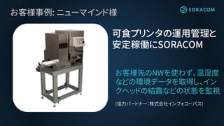 お客様事例: ニューマインド様
お客様先のNWを使わず、温湿度
などの環境データを取得し、イン
クヘッドの結露などの状態を監視
(協力パートナー：株式会社インフォコーパス)
可食プリンタの運用管理と
安定稼働にSORACOM
 