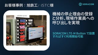 / iSTC
SORACOM LTE-M Button で設置
すればすぐ利用開始可能
機械の停止理由の登録
と分析、現場作業員への
呼び出しを実現
 