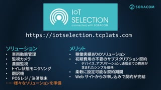 メリット
• 稼働実績ありのソリューション
• 初期費用の不要のサブスクリプション契約
• デバイス、アプリケーション、通信全ての費用が
含まれたシンプル価格
• 柔軟に設定可能な契約期間
• Web サイトからの申し込みで契約が完結
ソリューション
• 車両動態管理
• 監視カメラ
• 農園監視
• トイレ状態モニタリング
• 翻訳機
• POS レジ / 決済端末
……様々なソリューションを準備
https://iotselection.tcplats.com
 