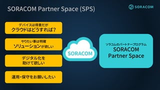 SORACOM Partner Space (SPS)
デバイスは得意だが
クラウドはどうすれば？
やりたい事は明確
ソリューションが欲しい
デジタル化を
助けて欲しい
運用・保守をお願いしたい
ソラコムのパートナープログラム
SORACOM
Partner Space
 