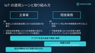 IoT の適用シーンと取り組み方
主事業 間接業務
例)
• 鋳造による部品製造業における金型温度の定
量化
• 消耗品供給事業における交換業務の適正化
• 養殖業における給仕タイミングの最適化
例)
• 製造ライン停止時の修繕要員の呼び出しと
記録
• 不動産事業における社用車の運用
• オフィスワークにおける会議室管理
アイデアを自分自身で検証・実現
実績の活用
~ IoT SELECTION connected SORACOM ~
自社の強みと IoT を掛け合わせる
~ SORACOM Partner Space ~
 