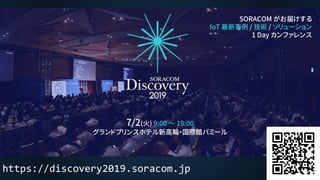SORACOM がお届けする
IoT 最新事例 / 技術 / ソリューション
1 Day カンファレンス
https://discovery2019.soracom.jp
7/2(火) 9:00 ～ 19:00
グランドプリンスホテル新高輪・国際館パミール
 