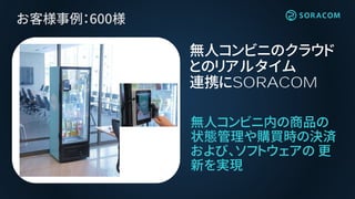 お客様事例：600様
無人コンビニ内の商品の
状態管理や購買時の決済
および、ソフトウェアの 更
新を実現
無人コンビニのクラウド
とのリアルタイム
連携にSORACOM
 