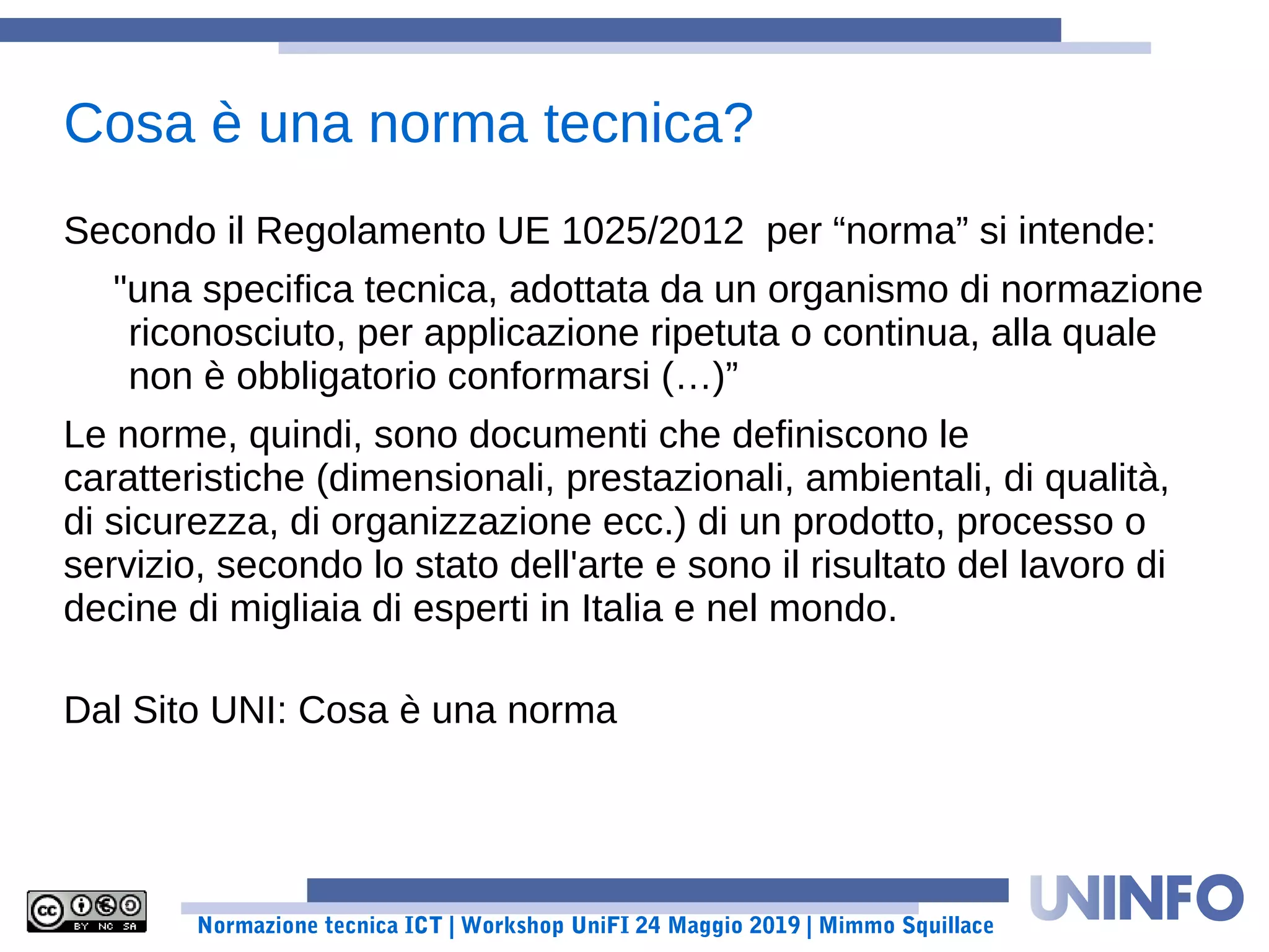 Normazione tecnica ICT | Workshop UniFI 24 Maggio 2019 | Mimmo Squillace
Secondo il Regolamento UE 1025/2012 per “norma” si intende:
"una specifica tecnica, adottata da un organismo di normazione
riconosciuto, per applicazione ripetuta o continua, alla quale
non è obbligatorio conformarsi (…)”
Le norme, quindi, sono documenti che definiscono le
caratteristiche (dimensionali, prestazionali, ambientali, di qualità,
di sicurezza, di organizzazione ecc.) di un prodotto, processo o
servizio, secondo lo stato dell'arte e sono il risultato del lavoro di
decine di migliaia di esperti in Italia e nel mondo.
Dal Sito UNI: Cosa è una norma
Cosa è una norma tecnica?
 