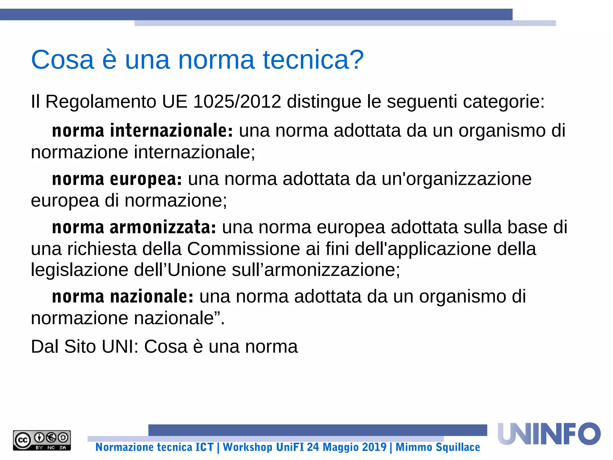 Normazione tecnica ICT | Workshop UniFI 24 Maggio 2019 | Mimmo Squillace
Il Regolamento UE 1025/2012 distingue le seguenti categorie:
norma internazionale: una norma adottata da un organismo di
normazione internazionale;
norma europea: una norma adottata da un'organizzazione
europea di normazione;
norma armonizzata: una norma europea adottata sulla base di
una richiesta della Commissione ai fini dell'applicazione della
legislazione dell’Unione sull’armonizzazione;
norma nazionale: una norma adottata da un organismo di
normazione nazionale”.
Dal Sito UNI: Cosa è una norma
Cosa è una norma tecnica?
 