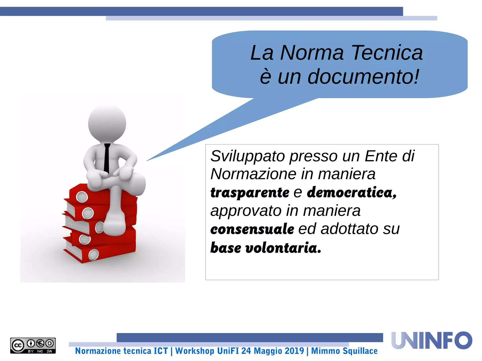 Normazione tecnica ICT | Workshop UniFI 24 Maggio 2019 | Mimmo Squillace
La Norma Tecnica
è un documento!
Sviluppato presso un Ente di
Normazione in maniera
trasparente e democratica,
approvato in maniera
consensuale ed adottato su
base volontaria.
 