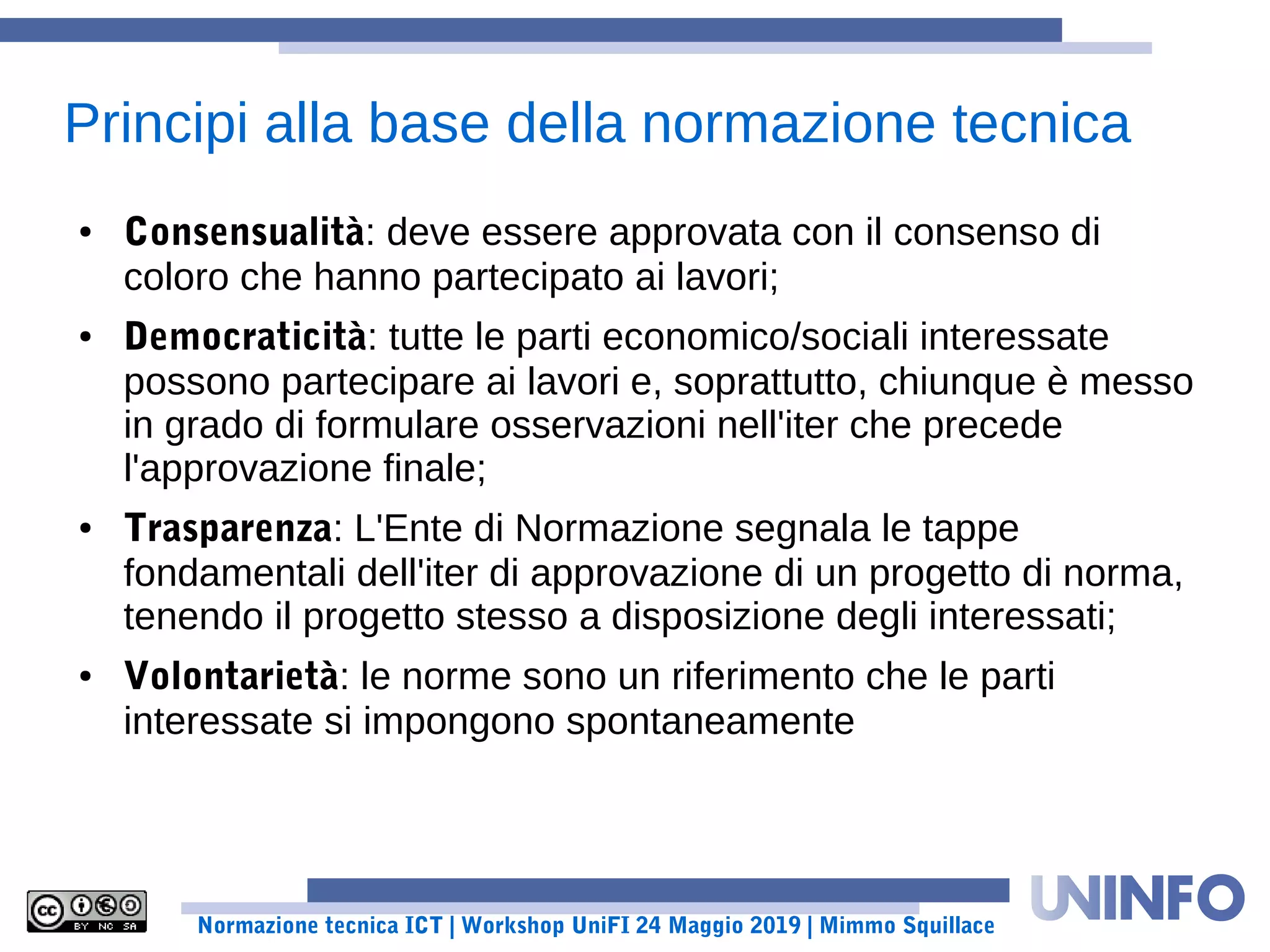 Normazione tecnica ICT | Workshop UniFI 24 Maggio 2019 | Mimmo Squillace
● Consensualità: deve essere approvata con il consenso di
coloro che hanno partecipato ai lavori;
● Democraticità: tutte le parti economico/sociali interessate
possono partecipare ai lavori e, soprattutto, chiunque è messo
in grado di formulare osservazioni nell'iter che precede
l'approvazione finale;
● Trasparenza: L'Ente di Normazione segnala le tappe
fondamentali dell'iter di approvazione di un progetto di norma,
tenendo il progetto stesso a disposizione degli interessati;
● Volontarietà: le norme sono un riferimento che le parti
interessate si impongono spontaneamente
Principi alla base della normazione tecnica
 