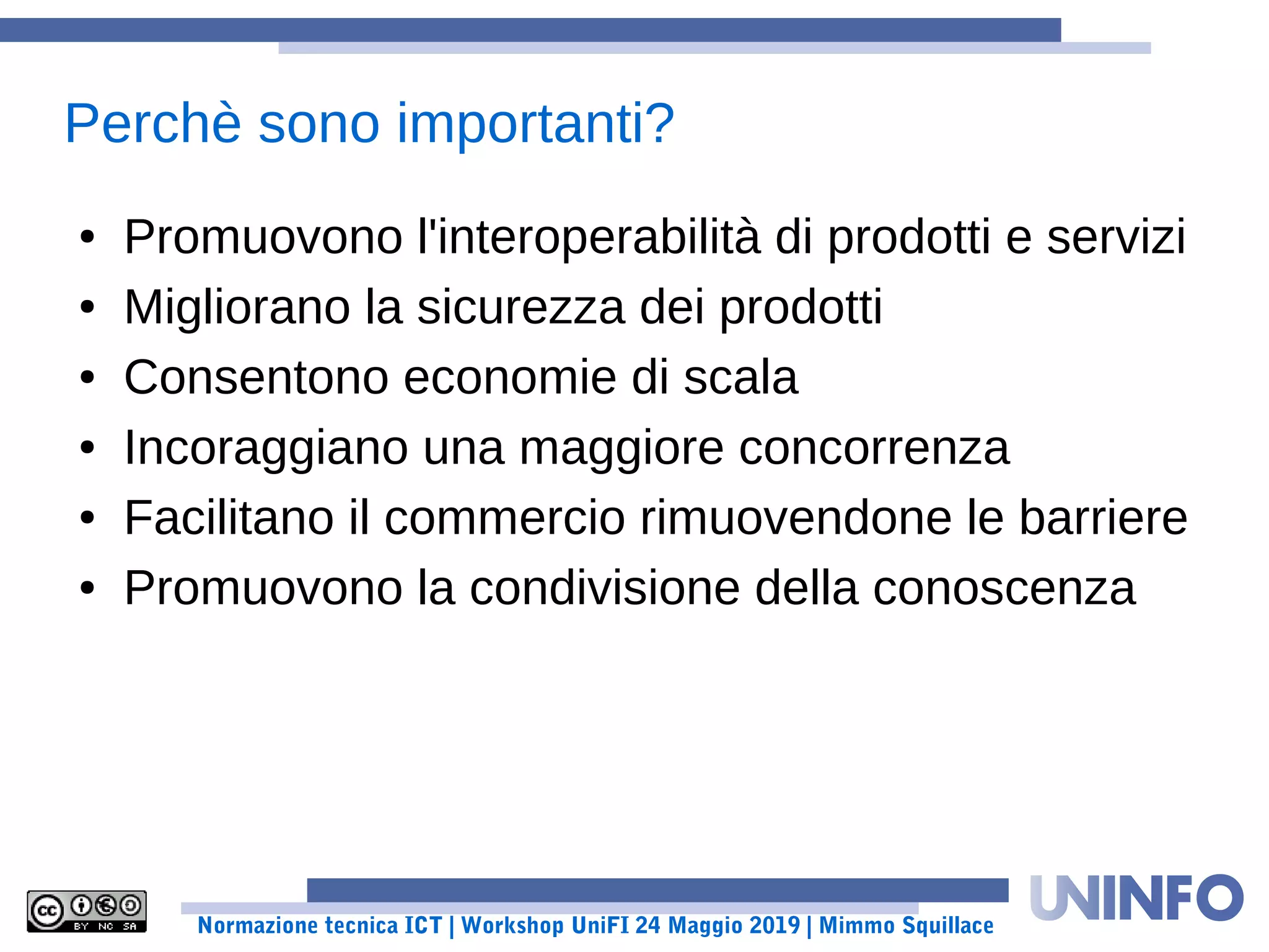 Normazione tecnica ICT | Workshop UniFI 24 Maggio 2019 | Mimmo Squillace
Perchè sono importanti?
● Promuovono l'interoperabilità di prodotti e servizi
● Migliorano la sicurezza dei prodotti
● Consentono economie di scala
● Incoraggiano una maggiore concorrenza
● Facilitano il commercio rimuovendone le barriere
● Promuovono la condivisione della conoscenza
 