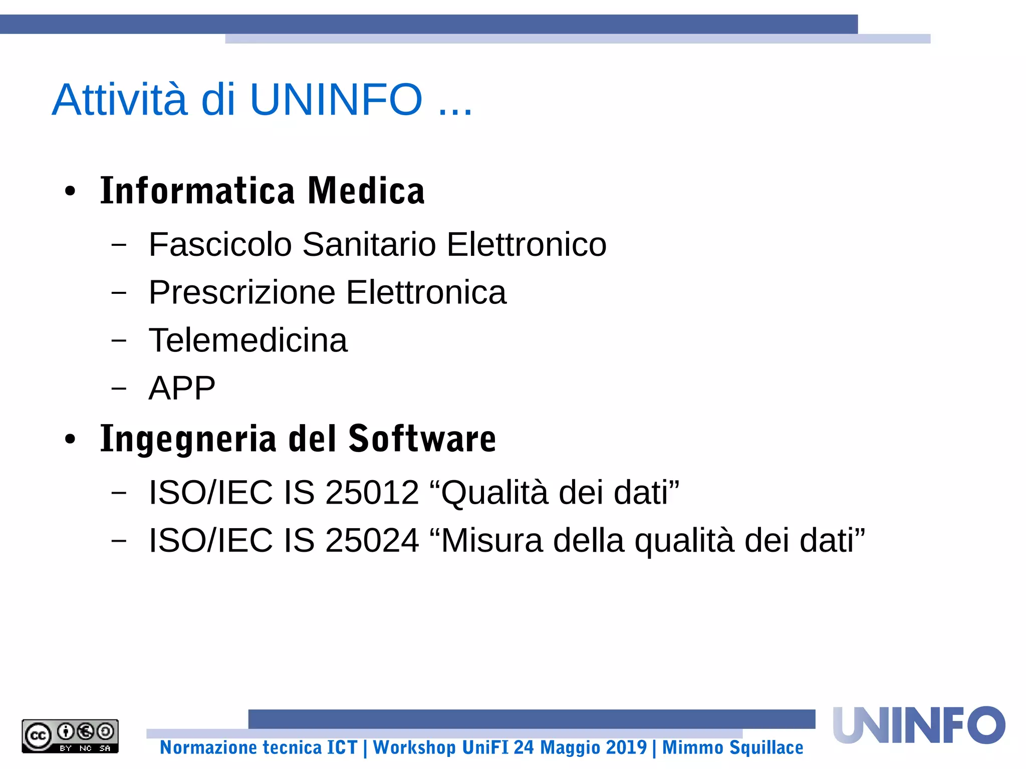 Normazione tecnica ICT | Workshop UniFI 24 Maggio 2019 | Mimmo Squillace
Attività di UNINFO ...
● Informatica Medica
– Fascicolo Sanitario Elettronico
– Prescrizione Elettronica
– Telemedicina
– APP
● Ingegneria del Software
– ISO/IEC IS 25012 “Qualità dei dati”
– ISO/IEC IS 25024 “Misura della qualità dei dati”
 