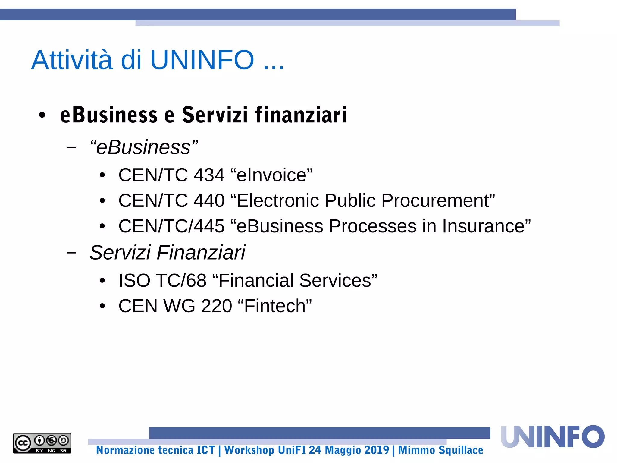 Normazione tecnica ICT | Workshop UniFI 24 Maggio 2019 | Mimmo Squillace
Attività di UNINFO ...
● eBusiness e Servizi finanziari
– “eBusiness”
● CEN/TC 434 “eInvoice”
● CEN/TC 440 “Electronic Public Procurement”
● CEN/TC/445 “eBusiness Processes in Insurance”
– Servizi Finanziari
● ISO TC/68 “Financial Services”
● CEN WG 220 “Fintech”
 