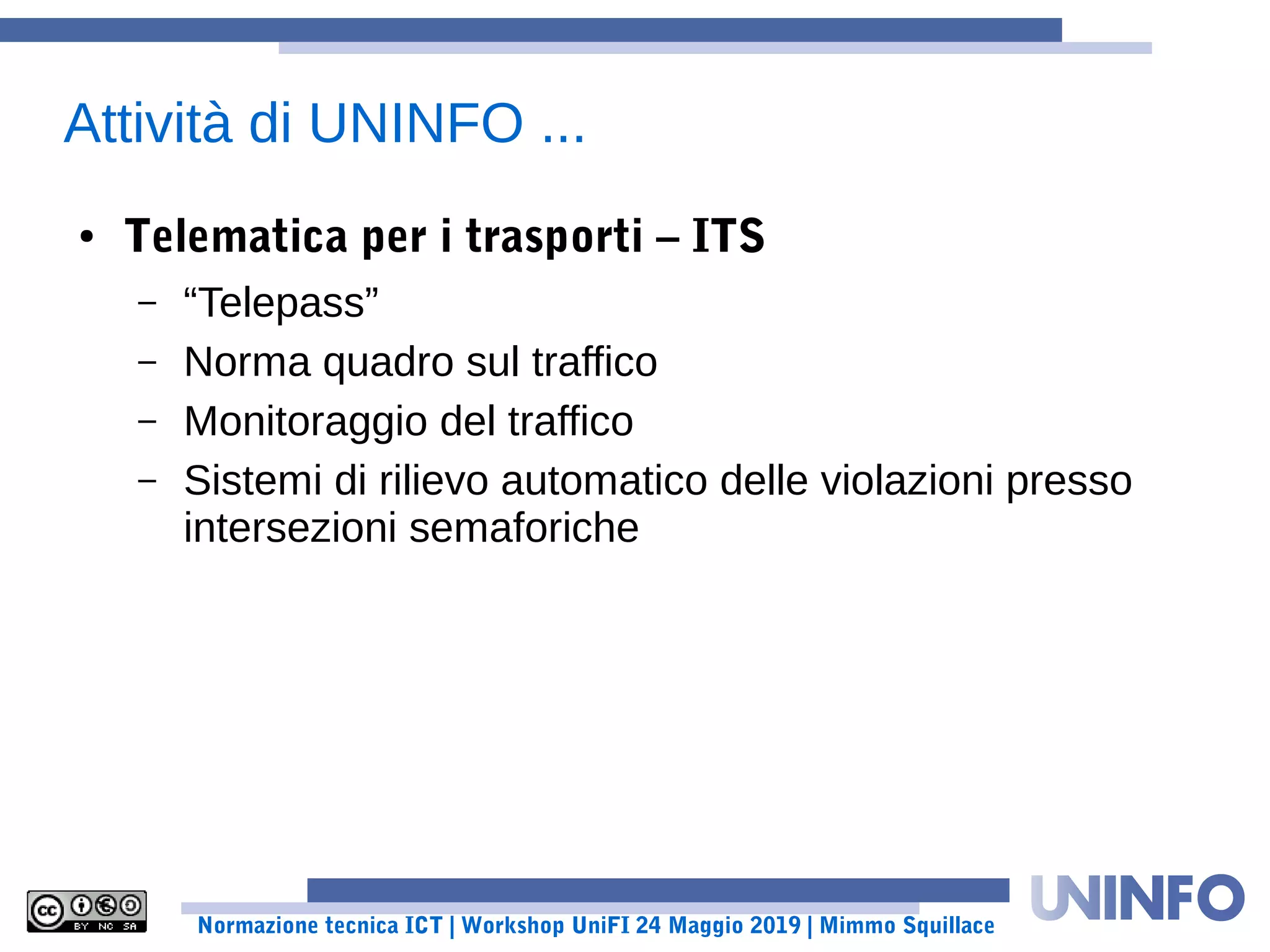 Normazione tecnica ICT | Workshop UniFI 24 Maggio 2019 | Mimmo Squillace
Attività di UNINFO ...
● Telematica per i trasporti – ITS
– “Telepass”
– Norma quadro sul traffico
– Monitoraggio del traffico
– Sistemi di rilievo automatico delle violazioni presso
intersezioni semaforiche
 