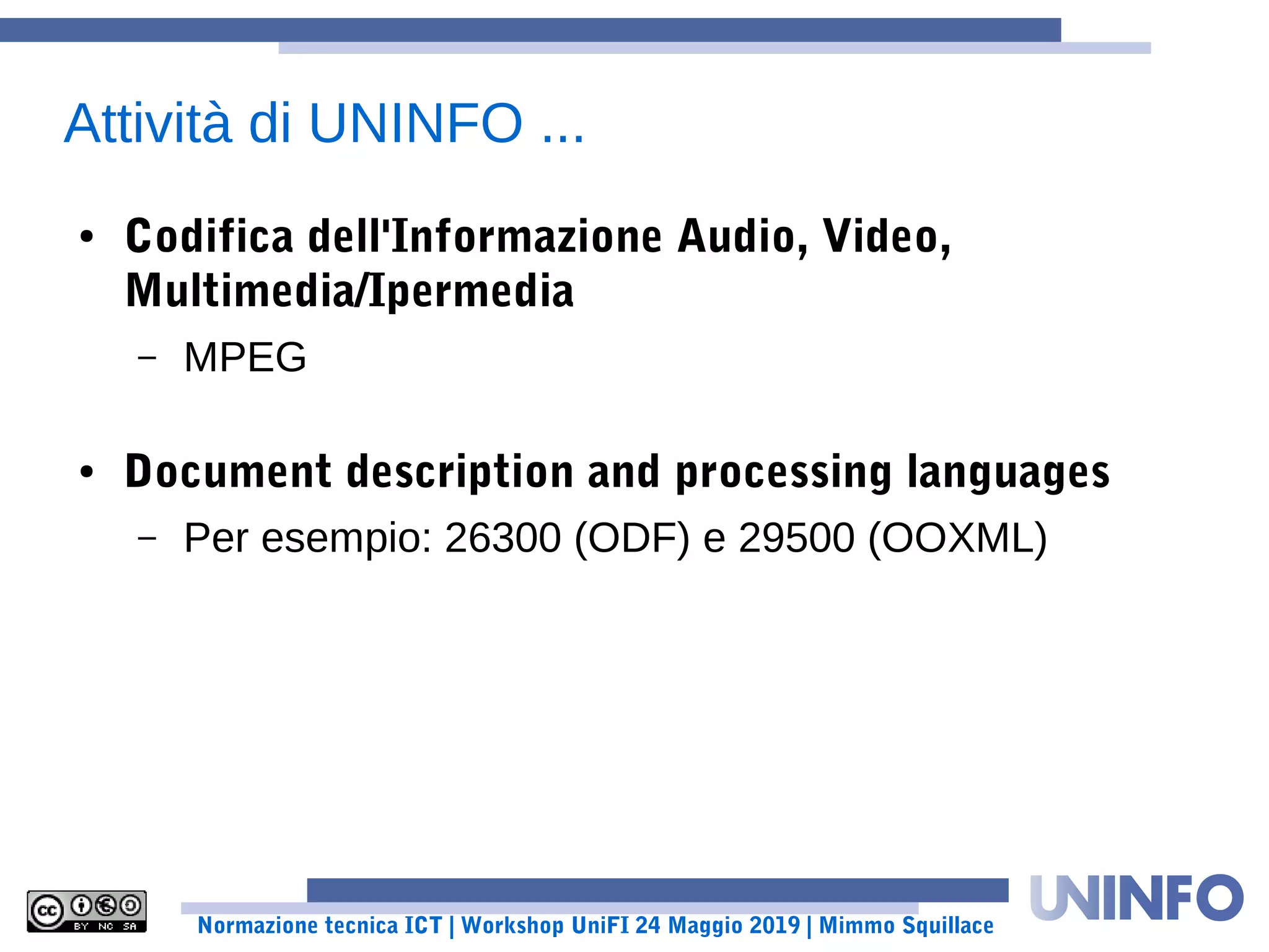 Normazione tecnica ICT | Workshop UniFI 24 Maggio 2019 | Mimmo Squillace
Attività di UNINFO ...
● Codifica dell'Informazione Audio, Video,
Multimedia/Ipermedia
– MPEG
● Document description and processing languages
– Per esempio: 26300 (ODF) e 29500 (OOXML)
 