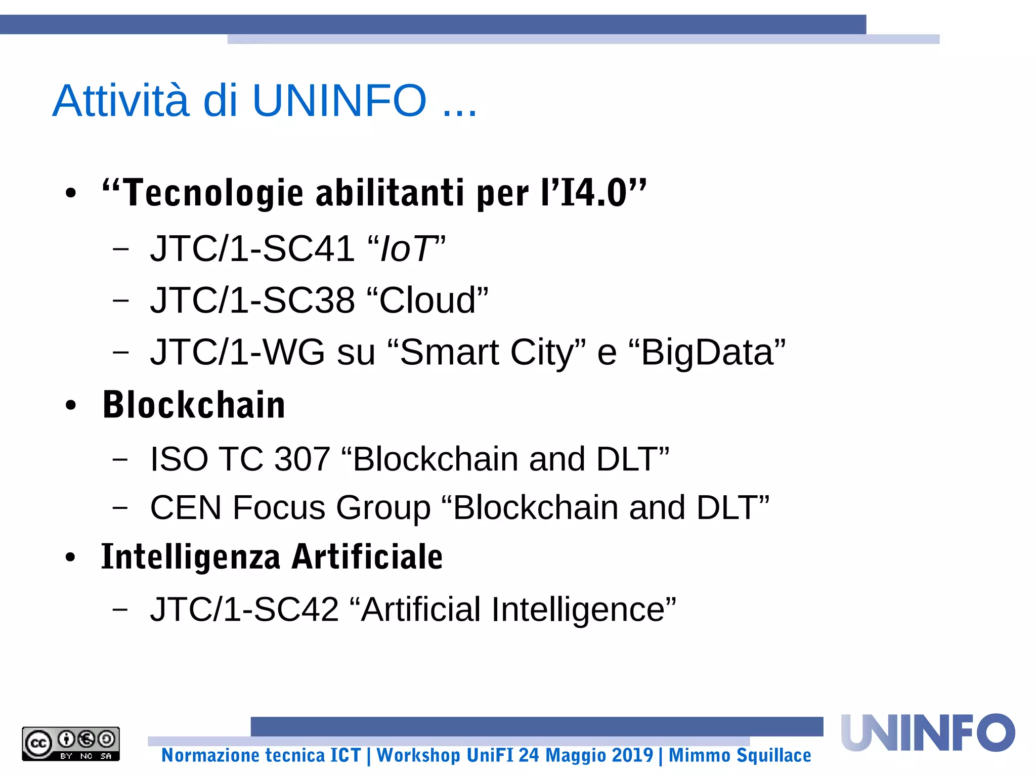 Normazione tecnica ICT | Workshop UniFI 24 Maggio 2019 | Mimmo Squillace
Attività di UNINFO ...
● “Tecnologie abilitanti per l’I4.0”
– JTC/1-SC41 “IoT”
– JTC/1-SC38 “Cloud”
– JTC/1-WG su “Smart City” e “BigData”
● Blockchain
– ISO TC 307 “Blockchain and DLT”
– CEN Focus Group “Blockchain and DLT”
● Intelligenza Artificiale
– JTC/1-SC42 “Artificial Intelligence”
 