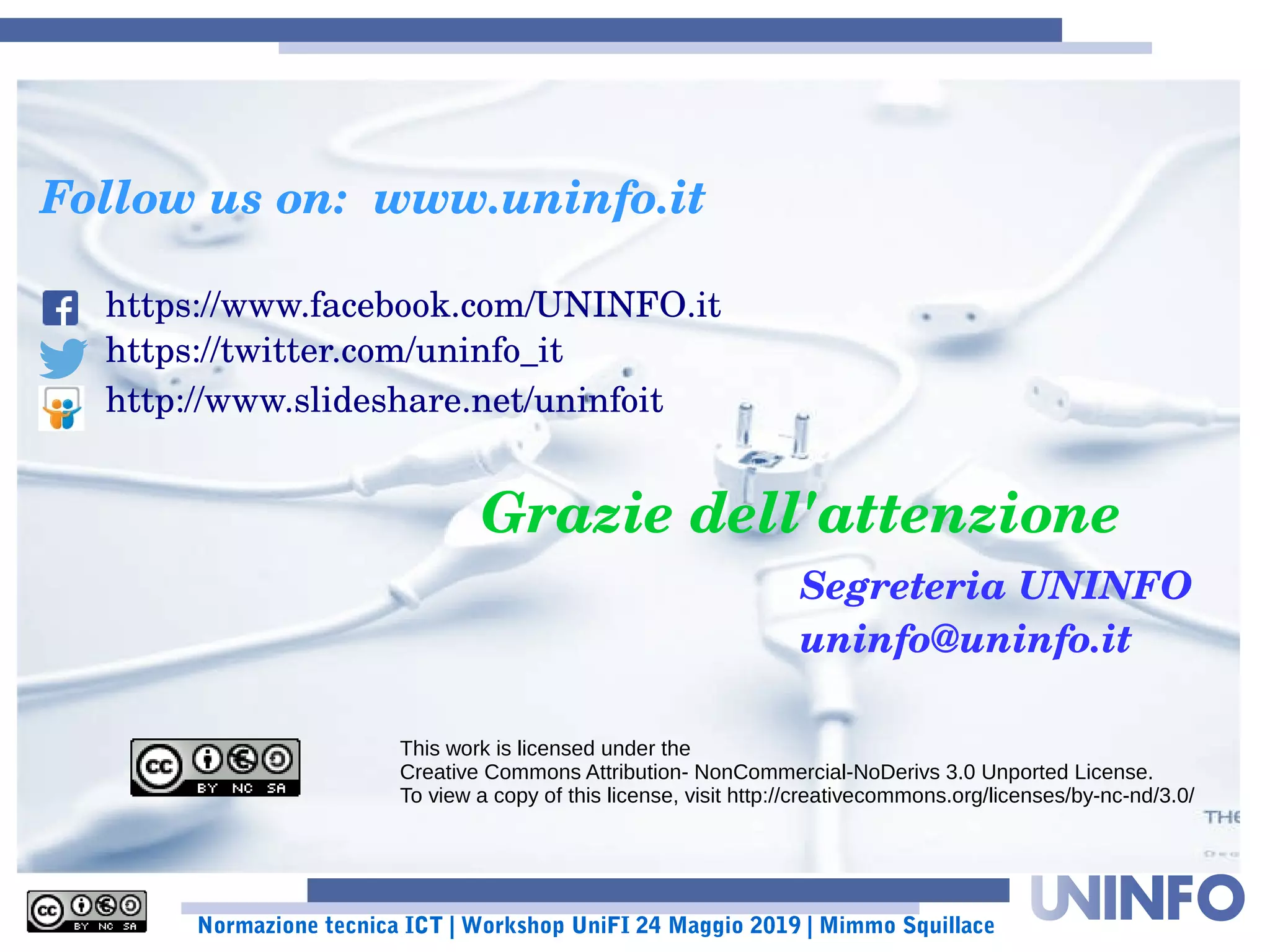 Normazione tecnica ICT | Workshop UniFI 24 Maggio 2019 | Mimmo Squillace
Grazie dell'attenzione
This work is licensed under the
Creative Commons Attribution- NonCommercial-NoDerivs 3.0 Unported License.
To view a copy of this license, visit http://creativecommons.org/licenses/by-nc-nd/3.0/
Follow us on:  www.uninfo.it
https://www.facebook.com/UNINFO.it
https://twitter.com/uninfo_it
http://www.slideshare.net/uninfoit
Segreteria UNINFO
uninfo@uninfo.it
 