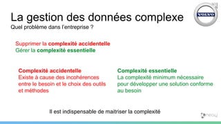 La gestion des données complexe
Quel problème dans l’entreprise ?
Supprimer la complexité accidentelle
Gérer la complexité essentielle
Complexité accidentelle
Existe à cause des incohérences
entre le besoin et le choix des outils
et méthodes
Complexité essentielle
La complexité minimum nécessaire
pour développer une solution conforme
au besoin
Il est indispensable de maitriser la complexité
 