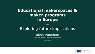 Educational makerspaces &
maker-programs
in Europe
–
Exploring future implications
Riina Vuorikari
Unit B.4 Human Capital & Employment
May 24 2019
 