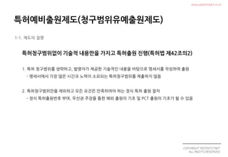 COPYRIGHT PATENTSTART
ALL RIGHTS RESERVED
www.patentstart.co.kr
1. 특허 청구범위를 생략하고, 발명자가 제공한 기술적인 내용을 바탕으로 명세서를 작성하여 출원
- 명세서에서 가장 많은 시간과 노력이 소요되는 특허청구범위를 제출하지 않음
2. 특허청구범위만을 제외하고 모든 요건은 만족하여야 하는 정식 특허 출원 절차
- 정식 특허출원번호 부여, 우선권 주장을 통한 해외 출원의 기초 및 PCT 출원의 기초가 될 수 있음
1-1. 제도의 설명
 