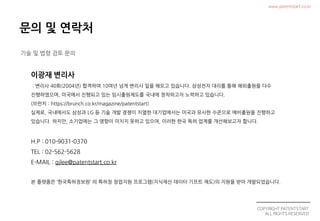 COPYRIGHT PATENTSTART
ALL RIGHTS RESERVED
www.patentstart.co.kr
기술 및 법령 검토 문의
: 변리사 40회(2004년) 합격하여 10여년 넘게 변리사 일을 해오고 있습니다. 삼성전자 대리를 통해 해외출원을 다수
진행하였으며, 미국에서 진행되고 있는 임시출원제도를 국내에 정착하고자 노력하고 있습니다.
(브런치 : https://brunch.co.kr/magazine/patentstart)
실제로, 국내에서도 삼성과 LG 등 기술 개발 경쟁이 치열한 대기업에서는 미국과 유사한 수준으로 예비출원을 진행하고
있습니다. 하지만, 소기업에는 그 영향이 미치지 못하고 있으며, 이러한 한국 특허 업계를 개선해보고자 합니다.
H.P : 010-9031-0370
TEL : 02-562-5628
E-MAIL : gjlee@patentstart.co.kr
본 플랫폼은 ‘한국특허정보원’ 의 특허청 창업지원 프로그램(지식재산 데이터 기프트 제도)의 지원을 받아 개발되었습니다.
 