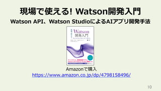 10	
現場で使える! Watson開発⼊⾨
Watson API、Watson StudioによるAIアプリ開発⼿法
Amazonで購⼊
https://www.amazon.co.jp/dp/4798158496/
 