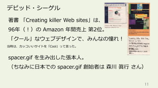 11	
デビッド・シーゲル
著書 「Creating killer Web sites」は、
96年（！）の Amazon 年間売上 第2位。
「クール」なウェブデザインで、みんなの憧れ！
spacer.gif を⽣み出した張本⼈。
（ちなみに⽇本での spacer.gif 創始者は 森川 眞⾏ さん）
当時は、カッコいいサイトを「Cool」って⾔った。
 