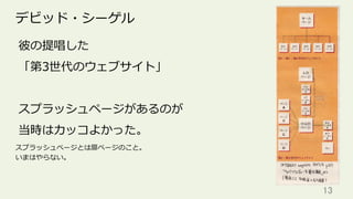 13	
デビッド・シーゲル
彼の提唱した
「第3世代のウェブサイト」
スプラッシュページがあるのが
当時はカッコよかった。
スプラッシュページとは扉ページのこと。
いまはやらない。
 