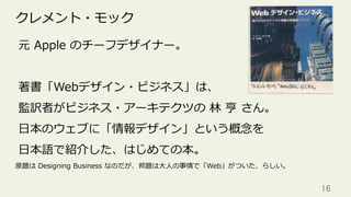 16	
クレメント・モック
元 Apple のチーフデザイナー。
著書「Webデザイン・ビジネス」は、
監訳者がビジネス・アーキテクツの 林 亨 さん。
⽇本のウェブに「情報デザイン」という概念を
⽇本語で紹介した、はじめての本。
原題は Designing Business なのだが、邦題は⼤⼈の事情で「Web」がついた、らしい。
 