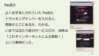 18	
FedEX
よくお⼿本にされていた FedEX。
トラッキングナンバーを⼊れると、
荷物がどこにあるか、わかる。
いまでは当たり前のサービスだが、当時は
「これぞインターネットによる⾰新！」
という事例だった。
 