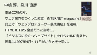 19	
中嶋 淳、及川 直彦
電通CC局の⽅。
ウェブ業界をつくった雑誌「iNTERNET magazine」
誌上で「ウェブプロデューサー養成講座」を連載。
HTML & TIPS 全盛だった当時に、
「ビジネスに役⽴つウェブサイト」をロジカルに考えた。
連載は1997年4⽉〜11⽉だからメチャ早い。
 