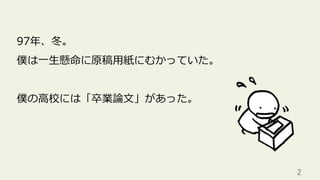 2	
97年、冬。
僕は⼀⽣懸命に原稿⽤紙にむかっていた。
僕の⾼校には「卒業論⽂」があった。
 