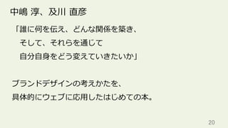 20	
中嶋 淳、及川 直彦
「誰に何を伝え、どんな関係を築き、
 そして、それらを通じて
 ⾃分⾃⾝をどう変えていきたいか」
ブランドデザインの考えかたを、
具体的にウェブに応⽤したはじめての本。
 