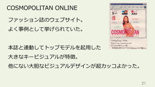 21	
COSMOPOLITAN ONLINE
ファッション誌のウェブサイト。
よく事例として挙げられていた。
本誌と連動してトップモデルを起⽤した
⼤きなキービジュアルが特徴。
他にない⼤胆なビジュアルデザインが超カッコよかった。
 