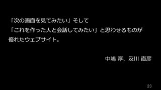 23	
「次の画⾯を⾒てみたい」そして
「これを作った⼈と会話してみたい」と思わせるものが
優れたウェブサイト。
中嶋 淳、及川 直彦
 
