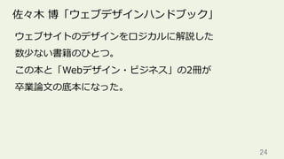 24	
佐々⽊ 博「ウェブデザインハンドブック」
ウェブサイトのデザインをロジカルに解説した
数少ない書籍のひとつ。
この本と「Webデザイン・ビジネス」の2冊が
卒業論⽂の底本になった。
 