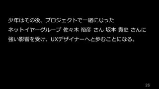 26	
少年はその後、プロジェクトで⼀緒になった
ネットイヤーグループ 佐々⽊ 裕彦 さん 坂本 貴史 さんに
強い影響を受け、UXデザイナーへと歩むことになる。
 