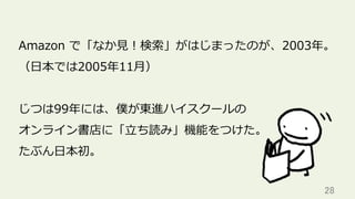 28	
Amazon で「なか⾒！検索」がはじまったのが、2003年。
（⽇本では2005年11⽉）
じつは99年には、僕が東進ハイスクールの
オンライン書店に「⽴ち読み」機能をつけた。
たぶん⽇本初。
 